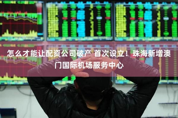 怎么才能让配资公司破产 首次设立！珠海新增澳门国际机场服务中心