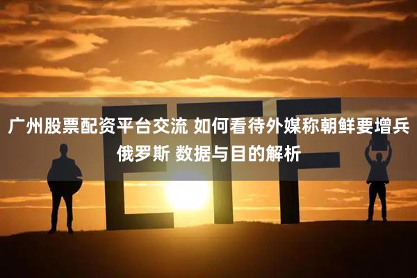 广州股票配资平台交流 如何看待外媒称朝鲜要增兵俄罗斯 数据与目的解析