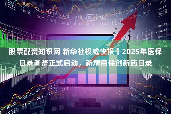 股票配资知识网 新华社权威快报丨2025年医保目录调整正式启动，新增商保创新药目录
