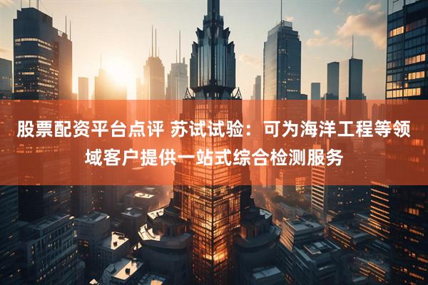 股票配资平台点评 苏试试验：可为海洋工程等领域客户提供一站式综合检测服务