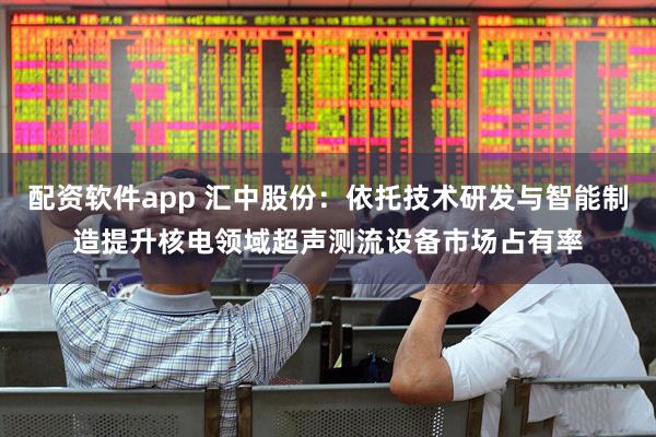 配资软件app 汇中股份：依托技术研发与智能制造提升核电领域超声测流设备市场占有率