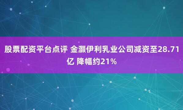 股票配资平台点评 金灏伊利乳业公司减资至28.71亿 降幅约21%