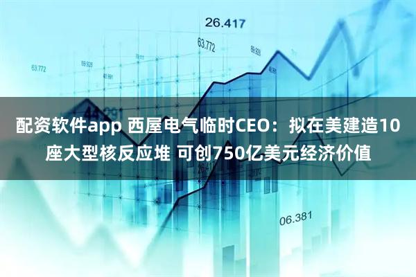 配资软件app 西屋电气临时CEO：拟在美建造10座大型核反应堆 可创750亿美元经济价值