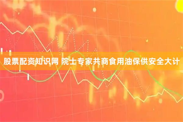 股票配资知识网 院士专家共商食用油保供安全大计