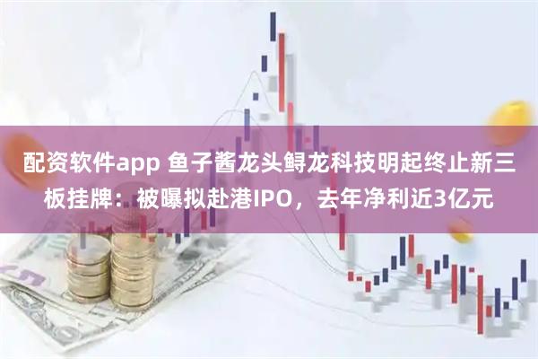 配资软件app 鱼子酱龙头鲟龙科技明起终止新三板挂牌：被曝拟赴港IPO，去年净利近3亿元