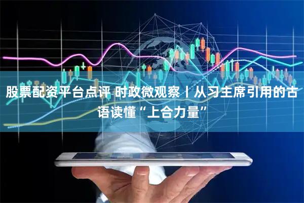 股票配资平台点评 时政微观察丨从习主席引用的古语读懂“上合力量”