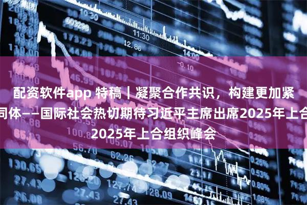 配资软件app 特稿｜凝聚合作共识，构建更加紧密命运共同体——国际社会热切期待习近平主席出席2025年上合组织峰会