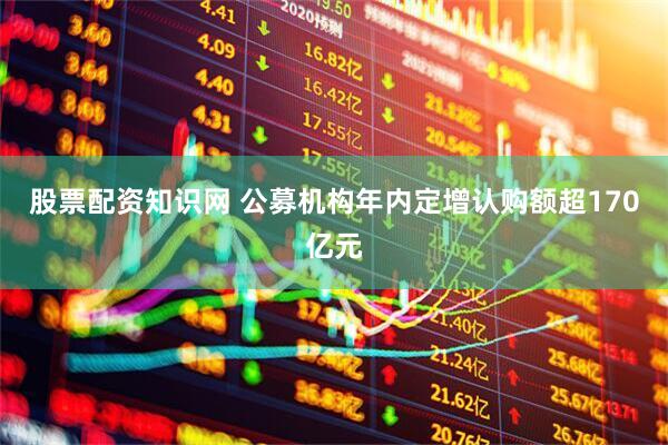股票配资知识网 公募机构年内定增认购额超170亿元