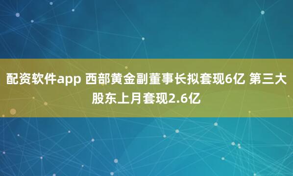 配资软件app 西部黄金副董事长拟套现6亿 第三大股东上月套现2.6亿