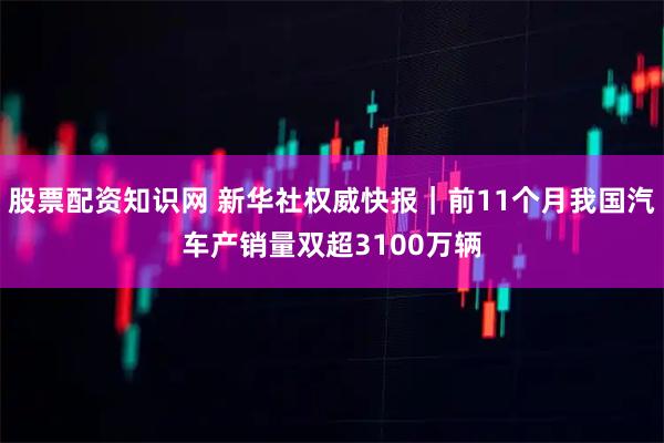 股票配资知识网 新华社权威快报｜前11个月我国汽车产销量双超3100万辆