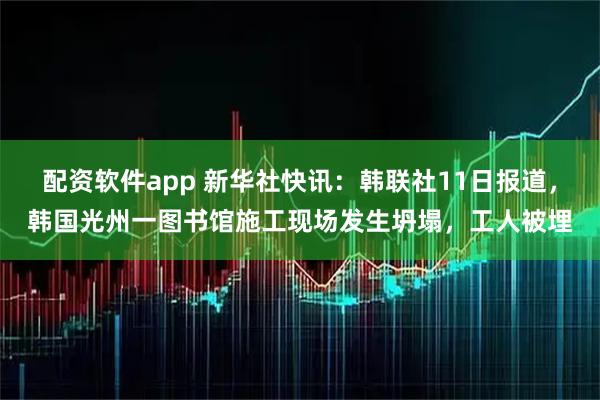 配资软件app 新华社快讯：韩联社11日报道，韩国光州一图书馆施工现场发生坍塌，工人被埋